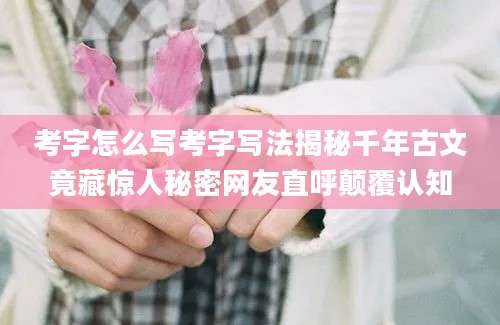 考字怎么写考字写法揭秘千年古文竟藏惊人秘密网友直呼颠覆认知
