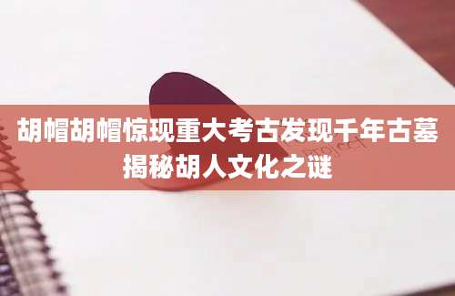 胡帽胡帽惊现重大考古发现千年古墓揭秘胡人文化之谜