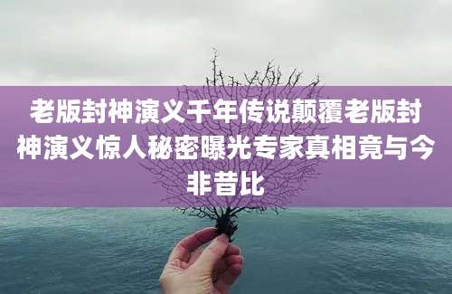 老版封神演义千年传说颠覆老版封神演义惊人秘密曝光专家真相竟与今非昔比
