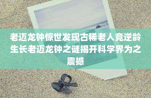 老迈龙钟惊世发现古稀老人竟逆龄生长老迈龙钟之谜揭开科学界为之震撼