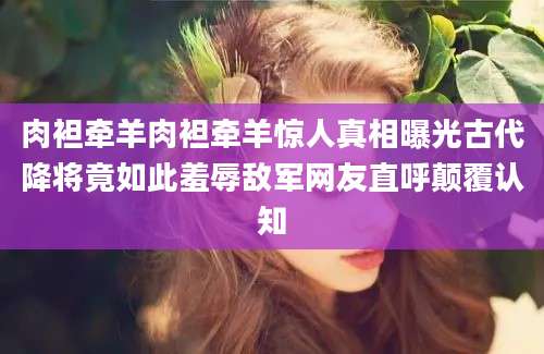肉袒牵羊肉袒牵羊惊人真相曝光古代降将竟如此羞辱敌军网友直呼颠覆认知