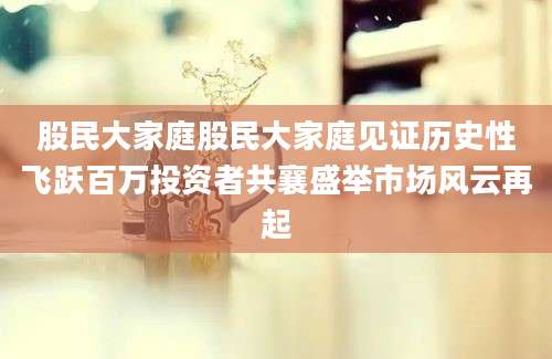 股民大家庭股民大家庭见证历史性飞跃百万投资者共襄盛举市场风云再起