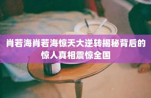肖若海肖若海惊天大逆转揭秘背后的惊人真相震惊全国