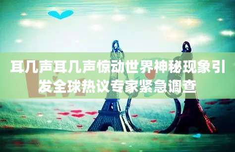 耳几声耳几声惊动世界神秘现象引发全球热议专家紧急调查