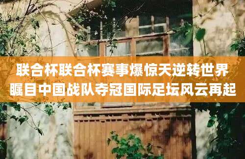 联合杯联合杯赛事爆惊天逆转世界瞩目中国战队夺冠国际足坛风云再起