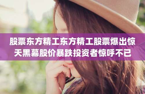 股票东方精工东方精工股票爆出惊天黑幕股价暴跌投资者惊呼不已
