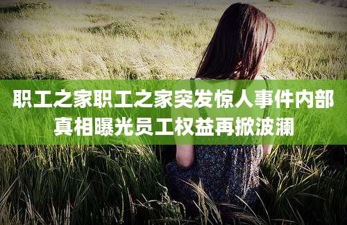 职工之家职工之家突发惊人事件内部真相曝光员工权益再掀波澜