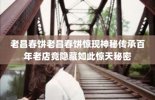 老昌春饼老昌春饼惊现神秘传承百年老店竟隐藏如此惊天秘密
