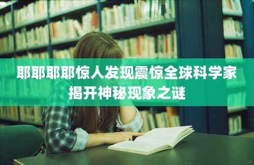 耶耶耶耶惊人发现震惊全球科学家揭开神秘现象之谜