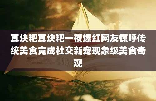 耳块粑耳块粑一夜爆红网友惊呼传统美食竟成社交新宠现象级美食奇观