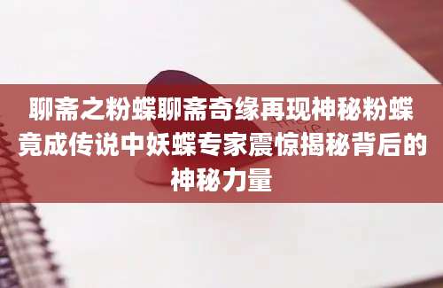 聊斋之粉蝶聊斋奇缘再现神秘粉蝶竟成传说中妖蝶专家震惊揭秘背后的神秘力量