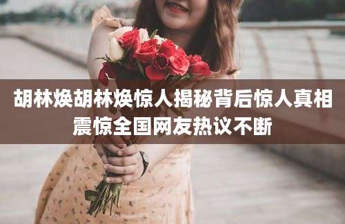 胡林焕胡林焕惊人揭秘背后惊人真相震惊全国网友热议不断