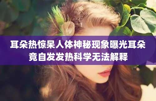 耳朵热惊呆人体神秘现象曝光耳朵竟自发发热科学无法解释