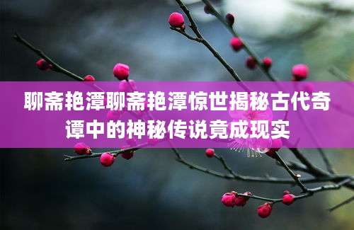 聊斋艳潭聊斋艳潭惊世揭秘古代奇谭中的神秘传说竟成现实