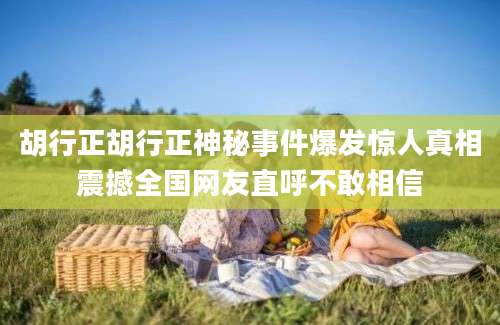胡行正胡行正神秘事件爆发惊人真相震撼全国网友直呼不敢相信