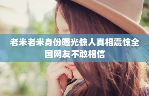 老米老米身份曝光惊人真相震惊全国网友不敢相信