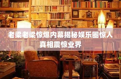 老梁老梁惊爆内幕揭秘娱乐圈惊人真相震惊业界