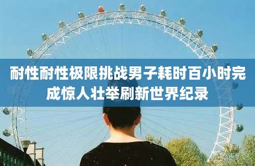 耐性耐性极限挑战男子耗时百小时完成惊人壮举刷新世界纪录