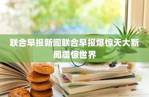 联合早报新闻联合早报爆惊天大新闻震惊世界