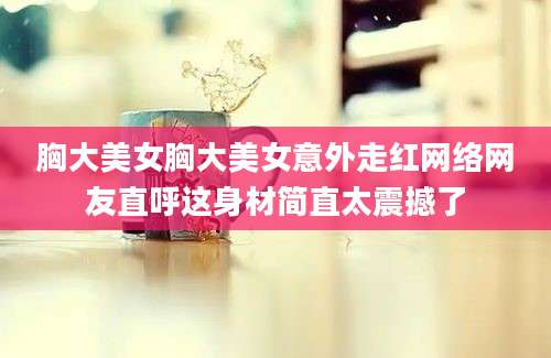 胸大美女胸大美女意外走红网络网友直呼这身材简直太震撼了