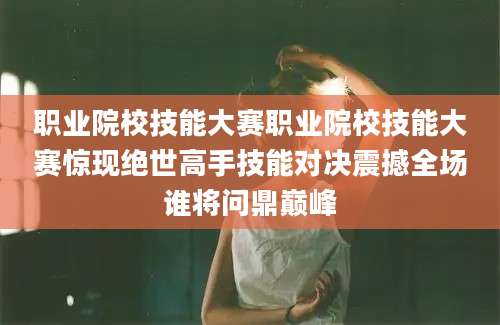 职业院校技能大赛职业院校技能大赛惊现绝世高手技能对决震撼全场谁将问鼎巅峰