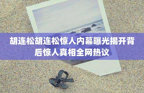 胡连松胡连松惊人内幕曝光揭开背后惊人真相全网热议