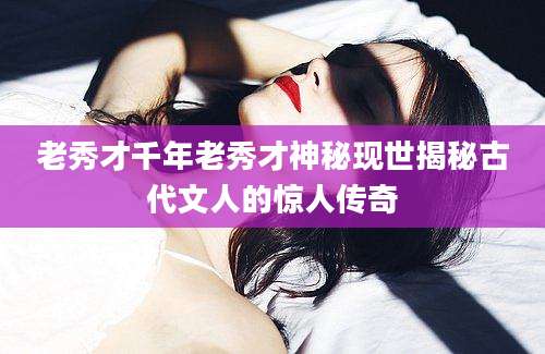 老秀才千年老秀才神秘现世揭秘古代文人的惊人传奇