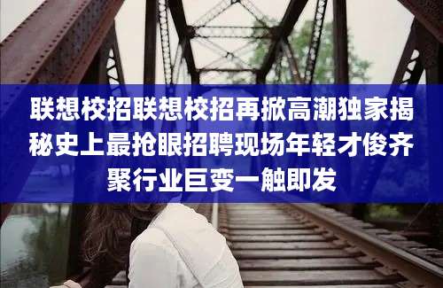 联想校招联想校招再掀高潮独家揭秘史上最抢眼招聘现场年轻才俊齐聚行业巨变一触即发