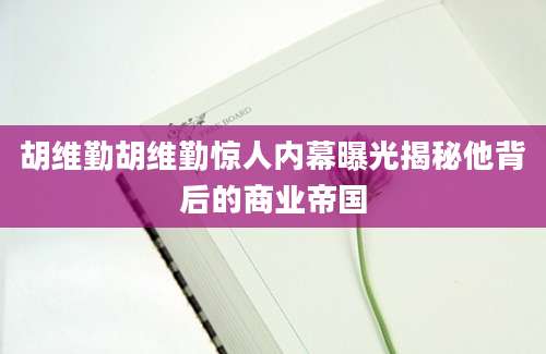 胡维勤胡维勤惊人内幕曝光揭秘他背后的商业帝国