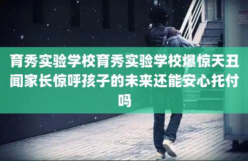育秀实验学校育秀实验学校爆惊天丑闻家长惊呼孩子的未来还能安心托付吗