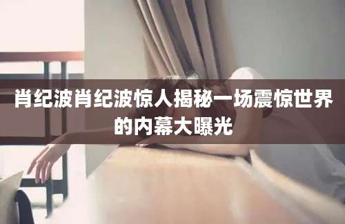 肖纪波肖纪波惊人揭秘一场震惊世界的内幕大曝光
