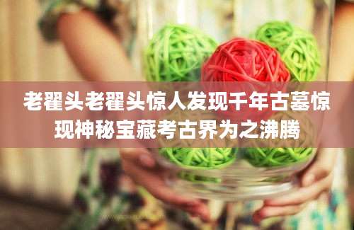 老翟头老翟头惊人发现千年古墓惊现神秘宝藏考古界为之沸腾