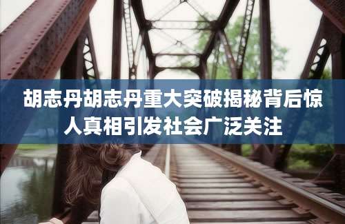 胡志丹胡志丹重大突破揭秘背后惊人真相引发社会广泛关注