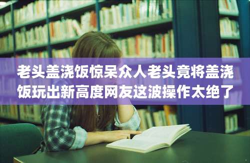 老头盖浇饭惊呆众人老头竟将盖浇饭玩出新高度网友这波操作太绝了