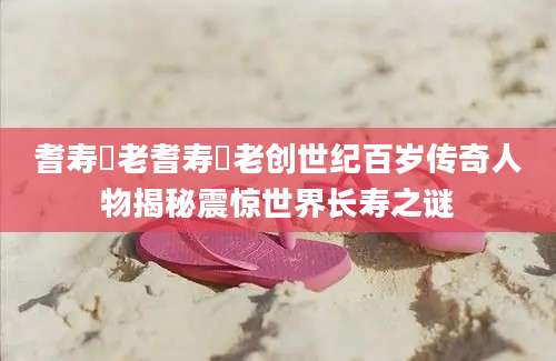耆寿耇老耆寿耇老创世纪百岁传奇人物揭秘震惊世界长寿之谜
