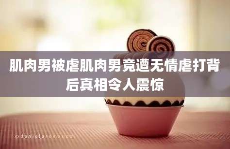 肌肉男被虐肌肉男竟遭无情虐打背后真相令人震惊