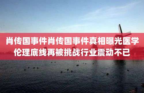 肖传国事件肖传国事件真相曝光医学伦理底线再被挑战行业震动不已