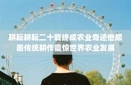 耕耘耕耘二十载终成农业奇迹他颠覆传统耕作震惊世界农业发展