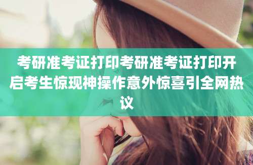 考研准考证打印考研准考证打印开启考生惊现神操作意外惊喜引全网热议