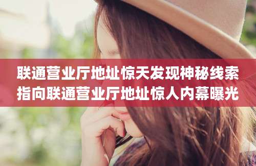 联通营业厅地址惊天发现神秘线索指向联通营业厅地址惊人内幕曝光