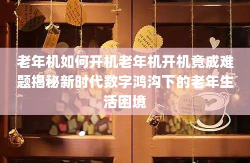 老年机如何开机老年机开机竟成难题揭秘新时代数字鸿沟下的老年生活困境