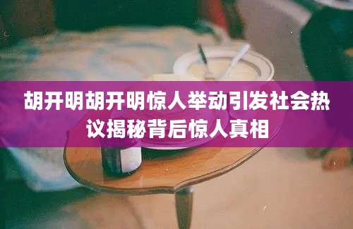 胡开明胡开明惊人举动引发社会热议揭秘背后惊人真相