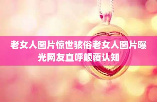 老女人图片惊世骇俗老女人图片曝光网友直呼颠覆认知