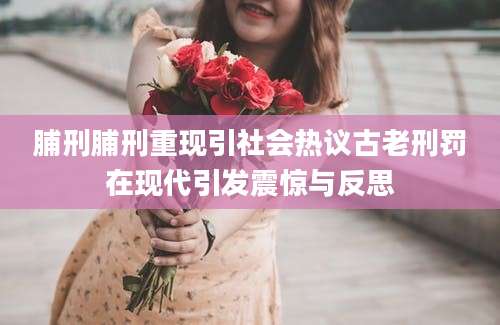 脯刑脯刑重现引社会热议古老刑罚在现代引发震惊与反思