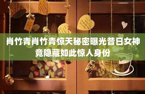 肖竹青肖竹青惊天秘密曝光昔日女神竟隐藏如此惊人身份