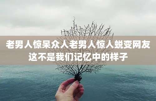 老男人惊呆众人老男人惊人蜕变网友这不是我们记忆中的样子