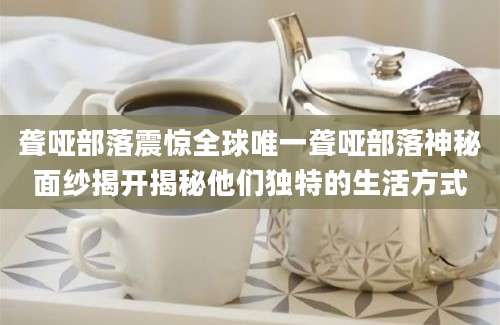 聋哑部落震惊全球唯一聋哑部落神秘面纱揭开揭秘他们独特的生活方式