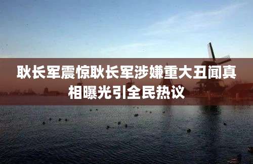 耿长军震惊耿长军涉嫌重大丑闻真相曝光引全民热议