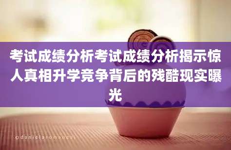 考试成绩分析考试成绩分析揭示惊人真相升学竞争背后的残酷现实曝光