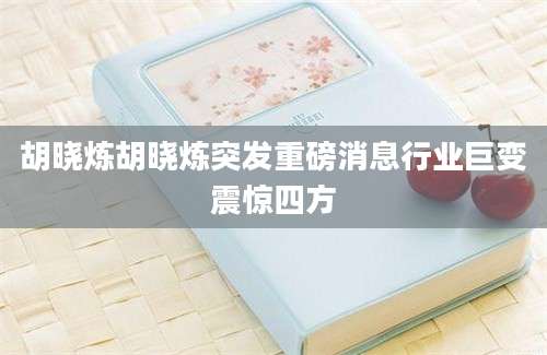 胡晓炼胡晓炼突发重磅消息行业巨变震惊四方